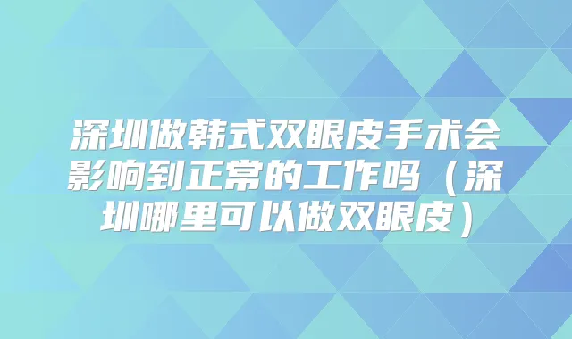 深圳做韩式双眼皮手术会影响到正常的工作吗（深圳哪里可以做双眼皮）