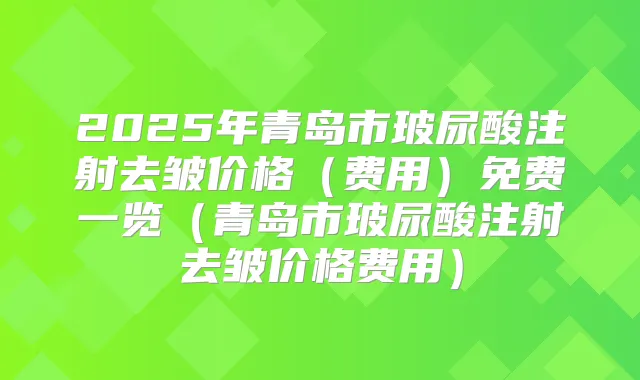 2025年青岛市玻尿酸注射去皱价格（费用）免费一览（青岛市玻尿酸注射去皱价格费用）