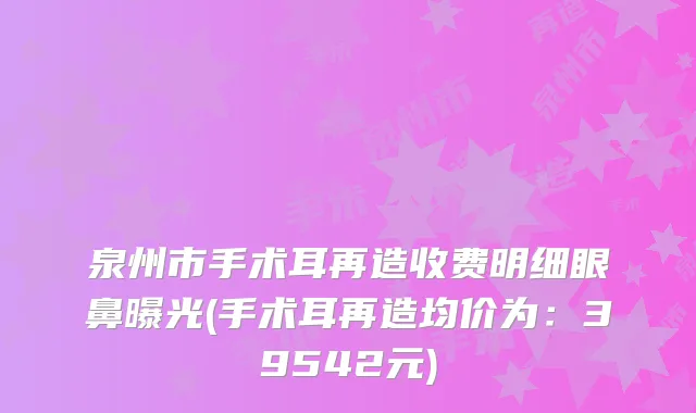 泉州市手术耳再造收费明细眼鼻曝光(手术耳再造均价为：39542元)