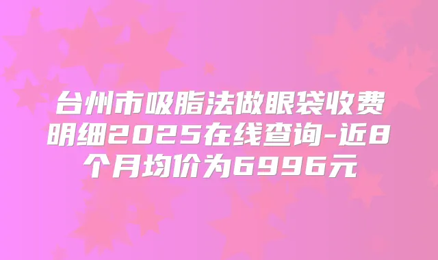 台州市吸脂法做眼袋收费明细2025在线查询-近8个月均价为6996元