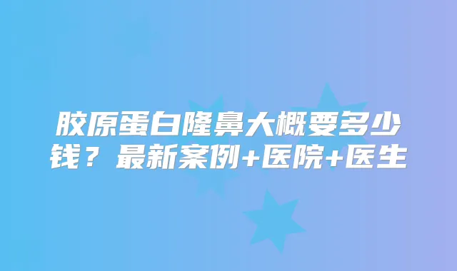 胶原蛋白隆鼻大概要多少钱？新案例+医院+医生