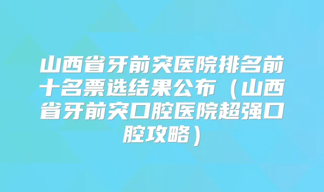 山西省牙前突医院排名前十名票选结果公布（山西省牙前突口腔医院超强口腔攻略）