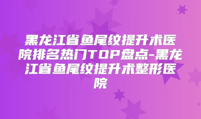 黑龙江省鱼尾纹提升术医院排名热门TOP盘点-黑龙江省鱼尾纹提升术整形医院