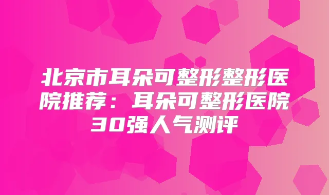 北京市耳朵可整形整形医院推荐：耳朵可整形医院30强人气测评