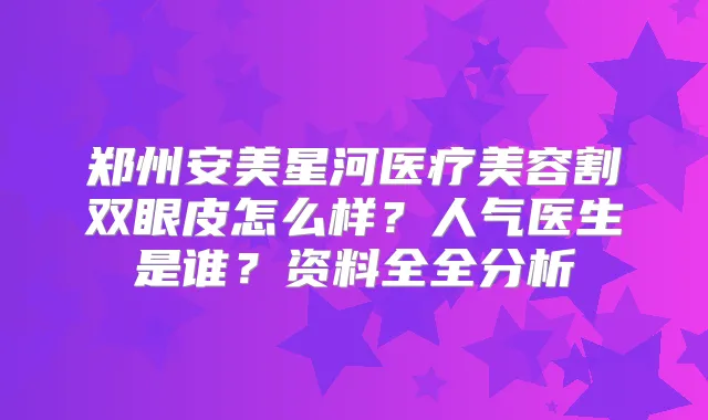 郑州安美星河医疗美容割双眼皮怎么样？人气医生是谁？资料全全分析