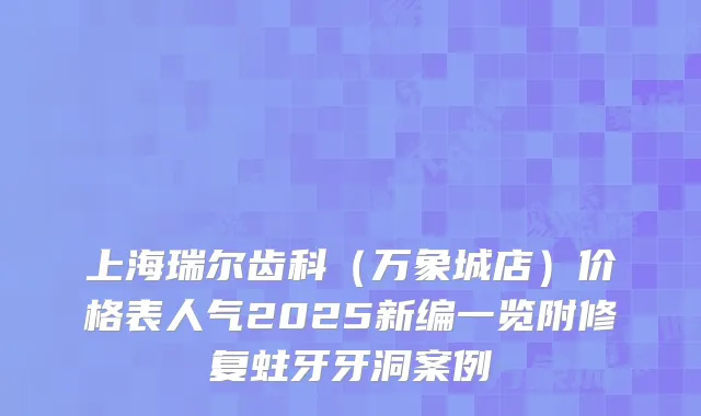 上海瑞尔齿科（万象城店）价格表人气2025新编一览附修复蛀牙牙洞案例