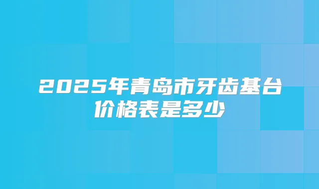 2025年青岛市牙齿基台价格表是多少