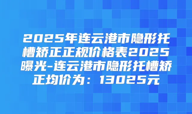 2025年连云港市隐形托槽矫正正规价格表2025曝光-连云港市隐形托槽矫正均价为：13025元