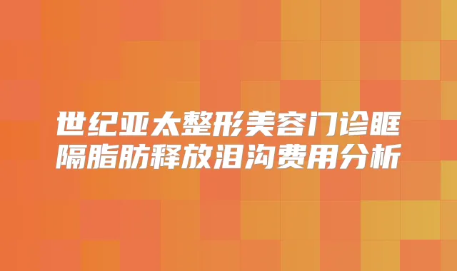 世纪亚太整形美容门诊眶隔脂肪释放泪沟费用分析