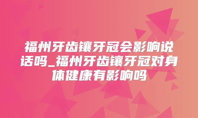 福州牙齿镶牙冠会影响说话吗_福州牙齿镶牙冠对身体健康有影响吗