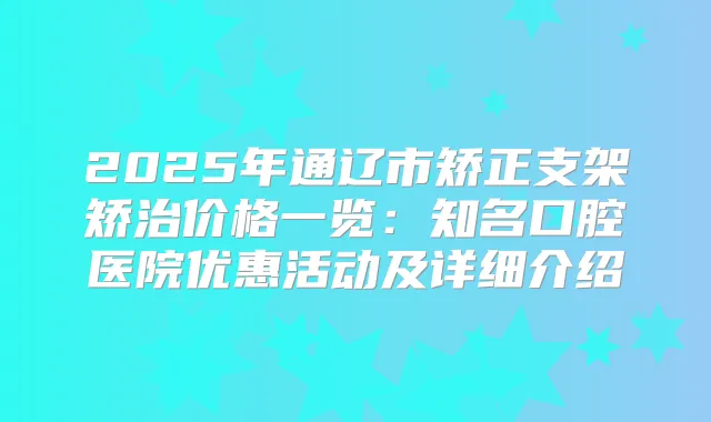 2025年通辽市矫正支架矫治价格一览：知名口腔医院优惠活动及详细介绍