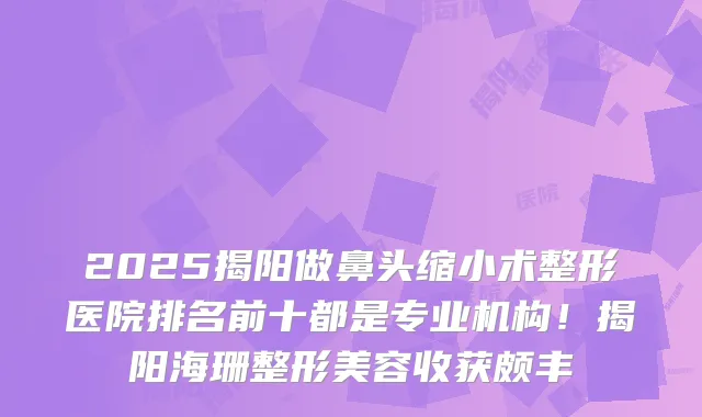 2025揭阳做鼻头缩小术整形医院排名前十都是专业机构！揭阳海珊整形美容收获颇丰