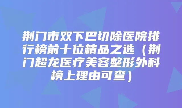 荆门市双下巴切除医院排行榜前十位精品之选（荆门超龙医疗美容整形外科榜上理由可查）