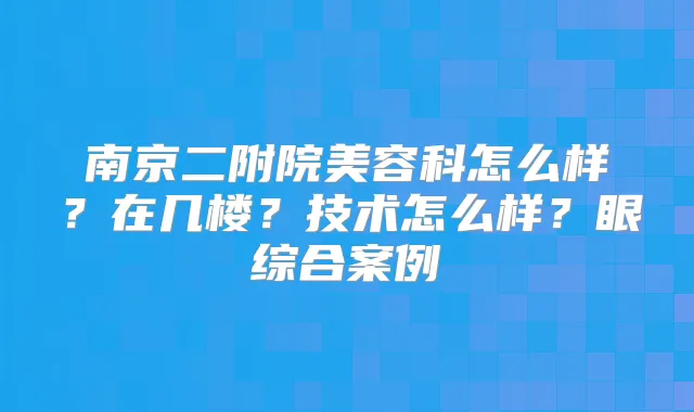 南京二附院美容科怎么样？在几楼？技术怎么样？眼综合案例