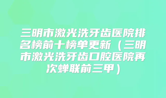 三明市激光洗牙齿医院排名榜前十榜单更新（三明市激光洗牙齿口腔医院再次蝉联前三甲）