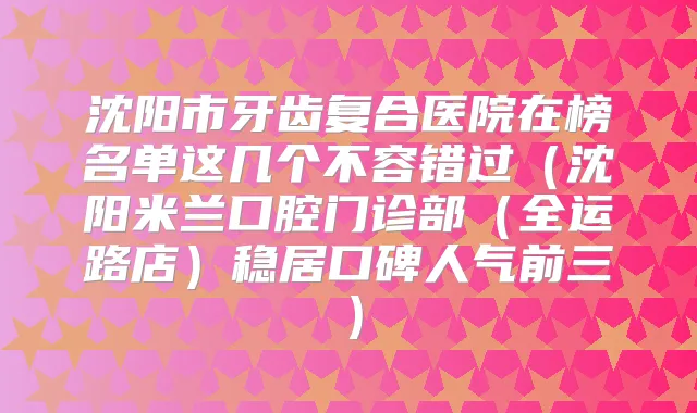 沈阳市牙齿复合医院在榜名单这几个不容错过（沈阳米兰口腔门诊部（全运路店）稳居口碑人气前三）