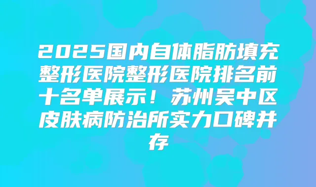 2025国内自体脂肪填充整形医院整形医院排名前十名单展示！苏州吴中区皮肤病防治所实力口碑并存