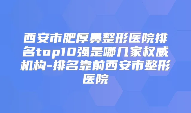 西安市肥厚鼻整形医院排名top10强是哪几家机构-排名靠前西安市整形医院