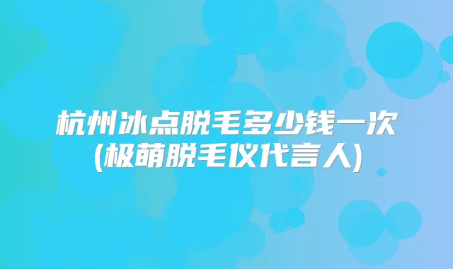杭州冰点脱毛多少钱一次(极萌脱毛仪代言人)