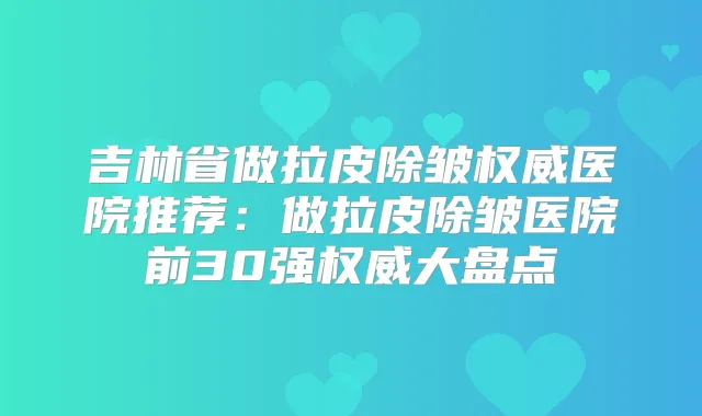 吉林省做拉皮除皱医院推荐：做拉皮除皱医院前30强大盘点