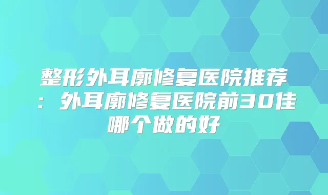 整形外耳廓修复医院推荐：外耳廓修复医院前30佳哪个做的好