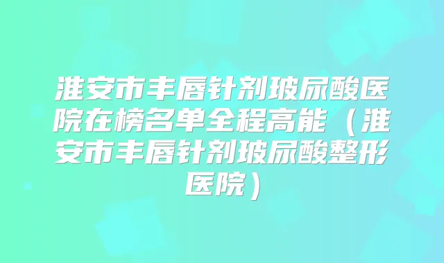 淮安市丰唇针剂玻尿酸医院在榜名单全程高能（淮安市丰唇针剂玻尿酸整形医院）