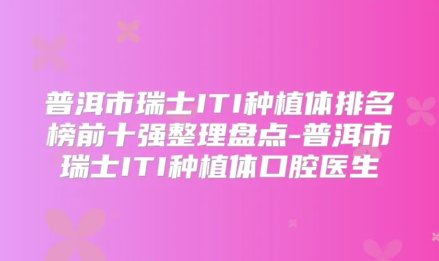 普洱市瑞士ITI种植体排名榜前十强整理盘点-普洱市瑞士ITI种植体口腔医生