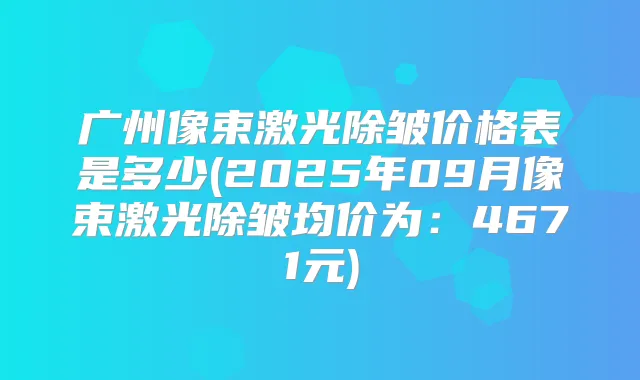 广州像束激光除皱价格表是多少(2025年09月像束激光除皱均价为：4671元)
