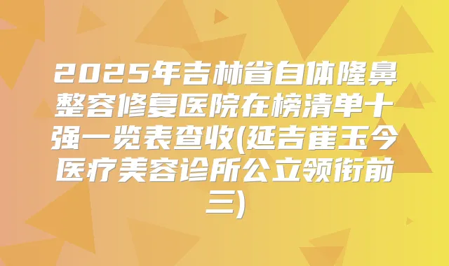 2025年吉林省自体隆鼻整容修复医院在榜清单十强一览表查收(延吉崔玉今医疗美容诊所公立领衔前三)