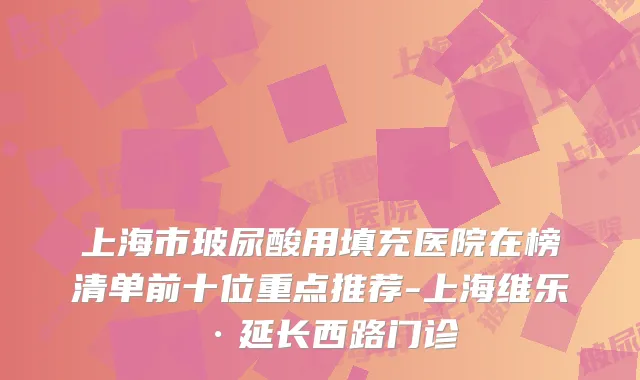 上海市玻尿酸用填充医院在榜清单前十位重点推荐-上海维乐·延长西路门诊