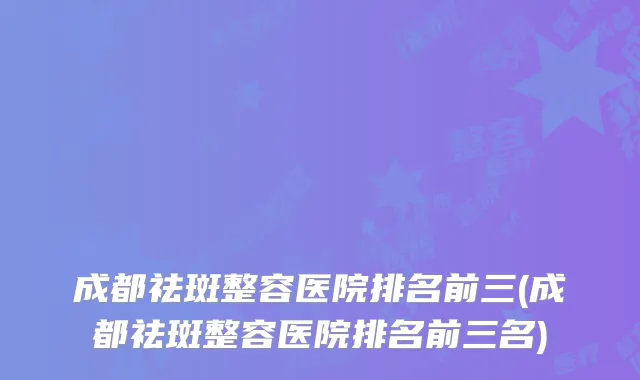 成都祛斑整容医院排名前三(成都祛斑整容医院排名前三名)