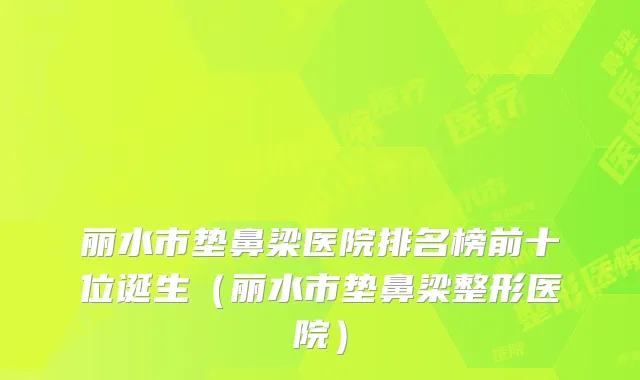丽水市垫鼻梁医院排名榜前十位诞生（丽水市垫鼻梁整形医院）