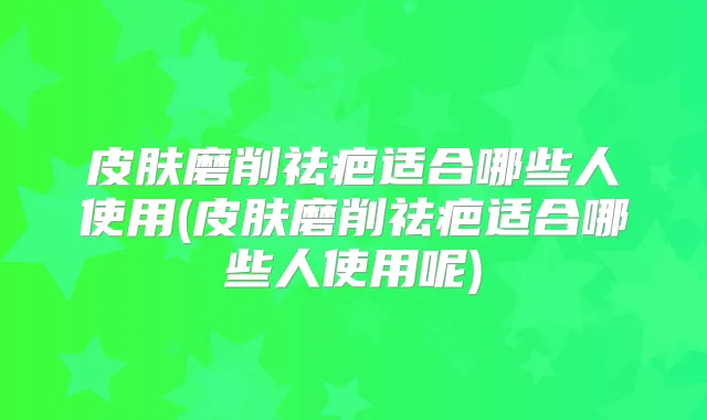 皮肤磨削祛疤适合哪些人使用(皮肤磨削祛疤适合哪些人使用呢)