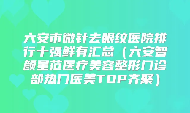 六安市微针去眼纹医院排行十强鲜有汇总（六安智颜星范医疗美容整形门诊部热门医美TOP齐聚）