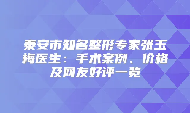 泰安市知名整形专家张玉梅医生：手术案例、价格及网友好评一览