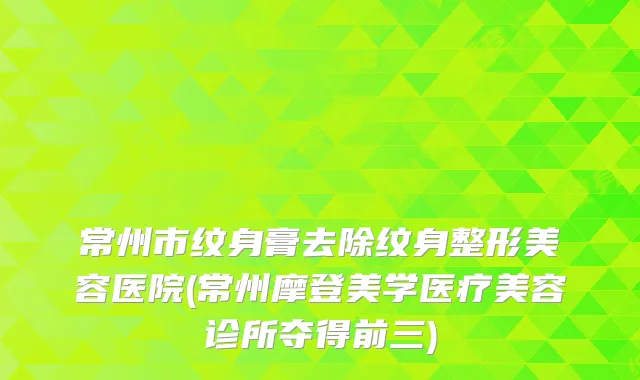 常州市纹身膏去除纹身整形美容医院(常州摩登美学医疗美容诊所夺得前三)