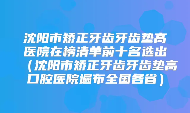 沈阳市矫正牙齿牙齿垫高医院在榜清单前十名选出（沈阳市矫正牙齿牙齿垫高口腔医院遍布全国各省）