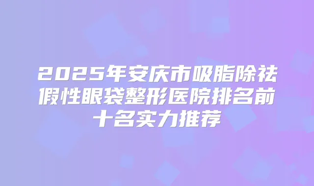 2025年安庆市吸脂除祛假性眼袋整形医院排名前十名实力推荐