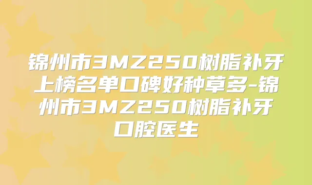 锦州市3MZ250树脂补牙上榜名单口碑好种草多-锦州市3MZ250树脂补牙口腔医生