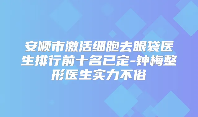 安顺市激活细胞去眼袋医生排行前十名已定-钟梅整形医生实力不俗