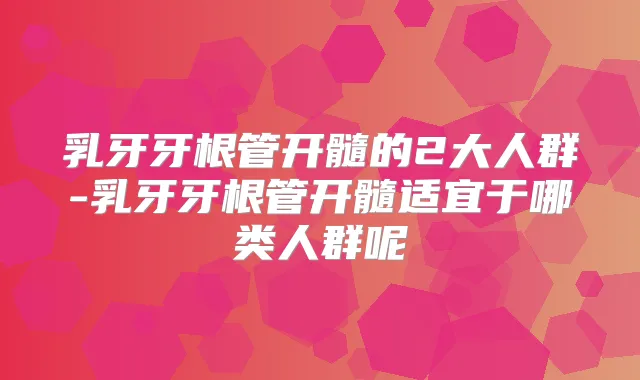 乳牙牙根管开髓的2大人群-乳牙牙根管开髓适宜于哪类人群呢
