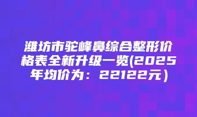 潍坊市驼峰鼻综合整形价格表全新升级一览(2025年均价为：22122元）