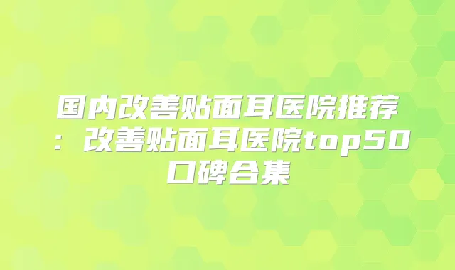国内贴面耳医院推荐：贴面耳医院top50口碑合集