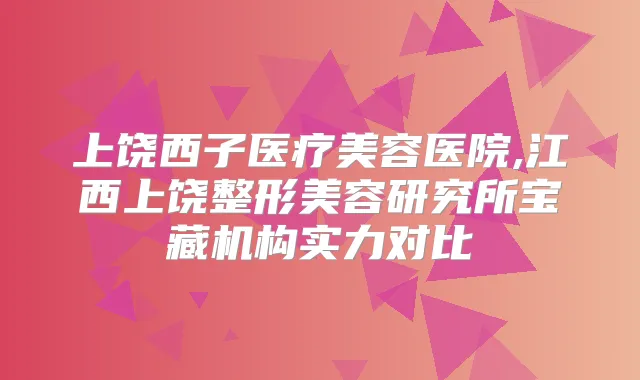 上饶西子医疗美容医院,江西上饶整形美容研究所宝藏机构实力对比
