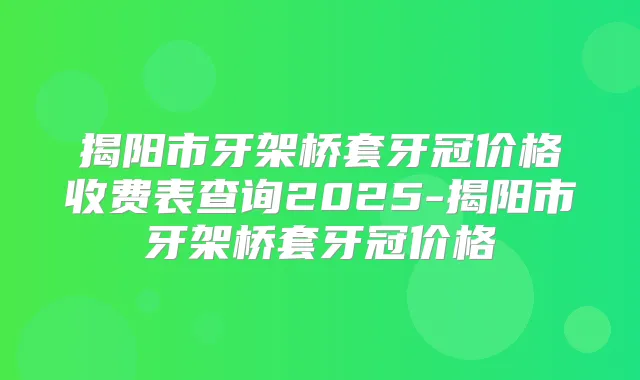 揭阳市牙架桥套牙冠价格收费表查询2025-揭阳市牙架桥套牙冠价格