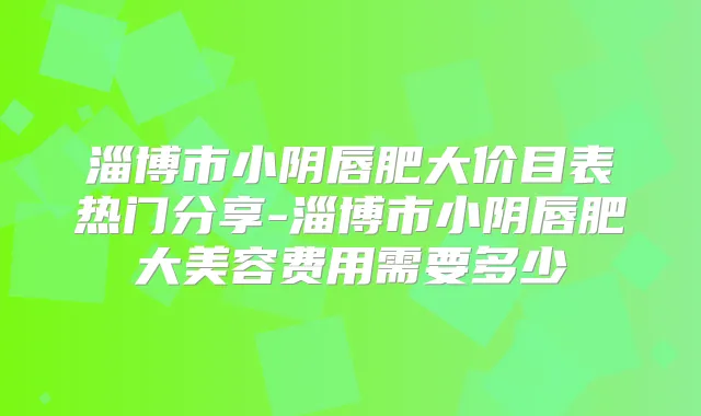 淄博市小阴唇肥大价目表热门分享-淄博市小阴唇肥大美容费用需要多少