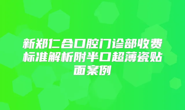 新郑仁合口腔门诊部收费标准解析附半口超薄瓷贴面案例