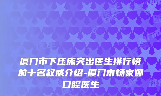 厦门市下压床突出医生排行榜前十名介绍-厦门市杨家娜口腔医生