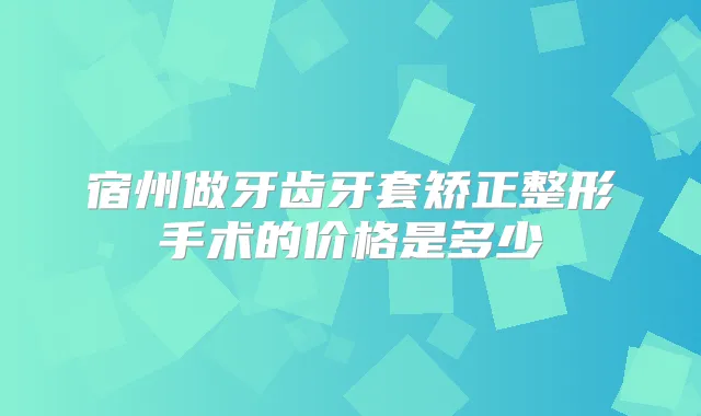 宿州做牙齿牙套矫正整形手术的价格是多少