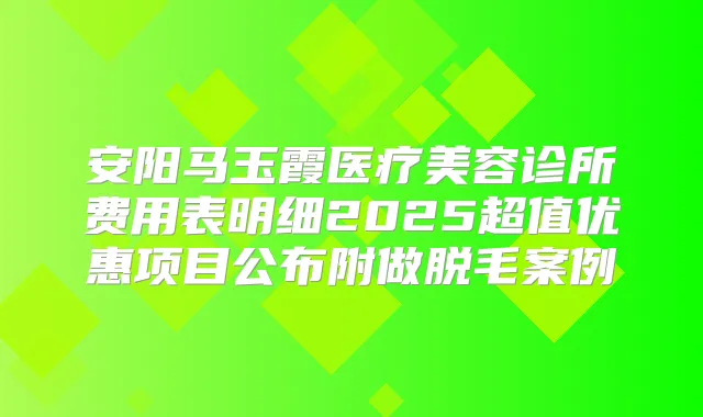 安阳马玉霞医疗美容诊所费用表明细2025超值优惠项目公布附做脱毛案例